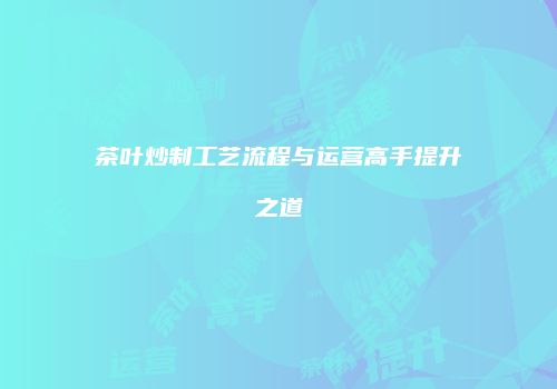 茶叶炒制工艺流程与运营高手提升之道