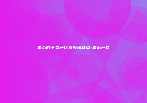 黑茶的主要产区与原料特点-黑茶产区