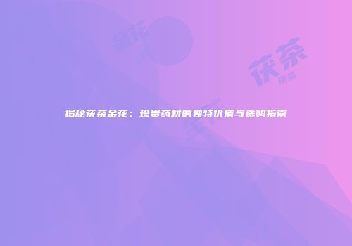 揭秘茯茶金花：珍贵药材的独特价值与选购指南