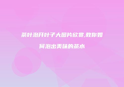 茶叶泡开叶子大图片欣赏,教你如何泡出美味的茶水