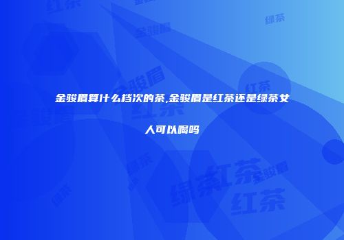 金骏眉算什么档次的茶,金骏眉是红茶还是绿茶女人可以喝吗