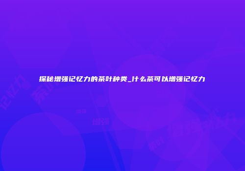 探秘增强记忆力的茶叶种类_什么茶可以增强记忆力