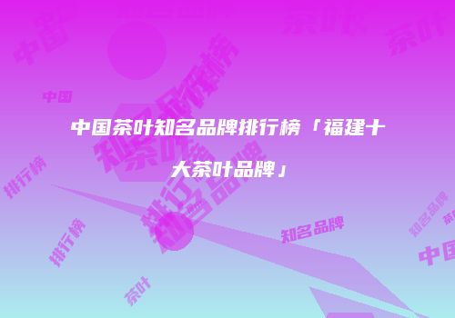 中国茶叶知名品牌排行榜「福建十大茶叶品牌」