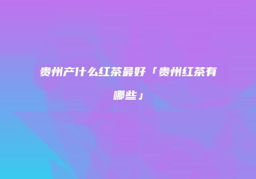 贵州产什么红茶最好「贵州红茶有哪些」