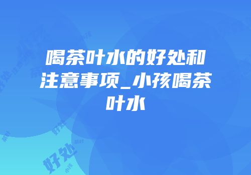 喝茶叶水的好处和注意事项_小孩喝茶叶水
