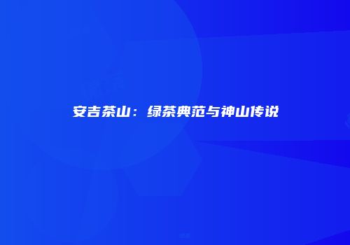 安吉茶山：绿茶典范与神山传说