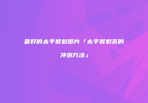 最好的太平猴魁图片「太平猴魁茶的冲泡方法」