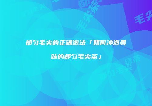 都匀毛尖的正确泡法「如何冲泡美味的都匀毛尖茶」