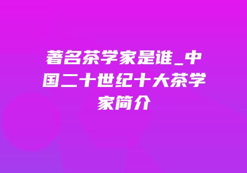 著名茶学家是谁_中国二十世纪十大茶学家简介
