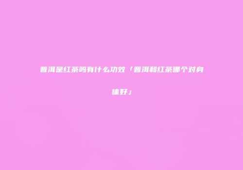 普洱是红茶吗有什么功效「普洱和红茶哪个对身体好」