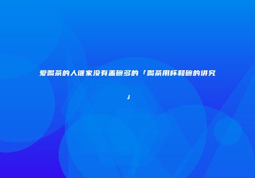爱喝茶的人谁家没有盖碗多的「喝茶用杯和碗的讲究」