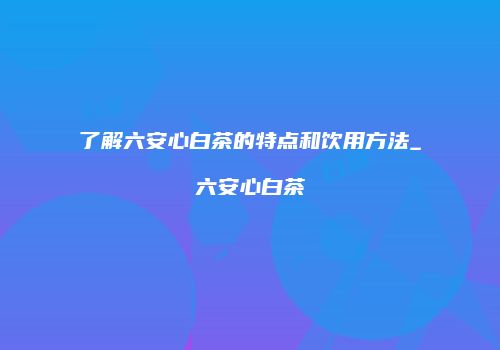 了解六安心白茶的特点和饮用方法_六安心白茶