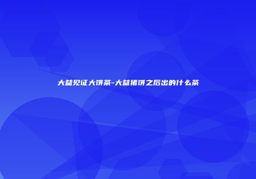 大益见证大饼茶-大益猪饼之后出的什么茶