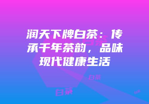 润天下牌白茶：传承千年茶韵，品味现代健康生活