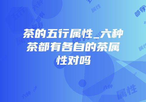 茶的五行属性_六种茶都有各自的茶属性对吗