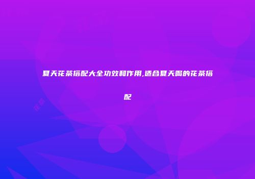 夏天花茶搭配大全功效和作用,适合夏天喝的花茶搭配