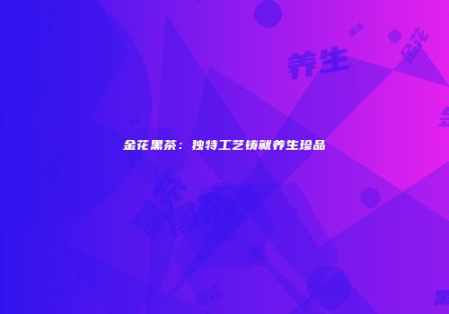 金花黑茶：独特工艺铸就养生珍品