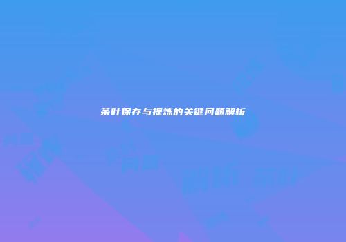 茶叶保存与提炼的关键问题解析