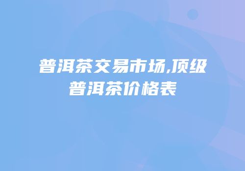 普洱茶交易市场,顶级普洱茶价格表