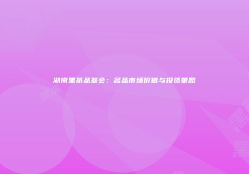湖南黑茶品鉴会：名品市场价值与投资策略