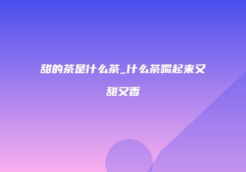 甜的茶是什么茶_什么茶喝起来又甜又香