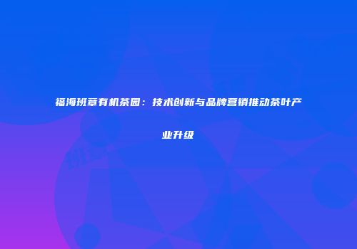 福海班章有机茶园：技术创新与品牌营销推动茶叶产业升级