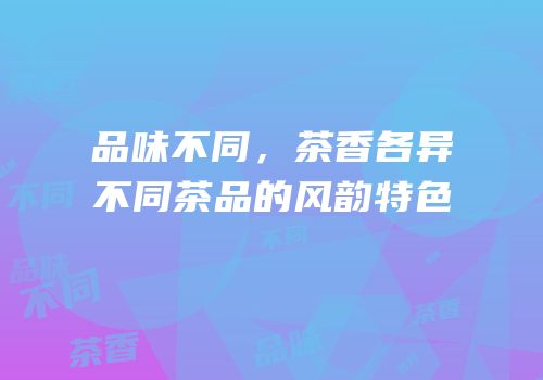 品味不同，茶香各异不同茶品的风韵特色
