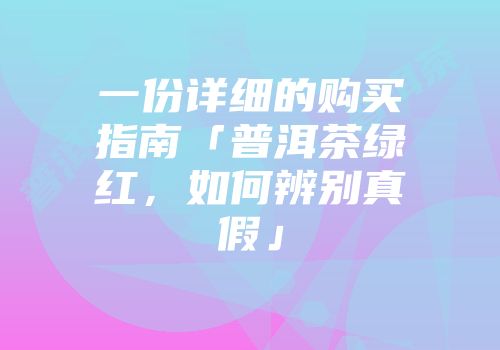 一份详细的购买指南「普洱茶绿红，如何辨别真假」