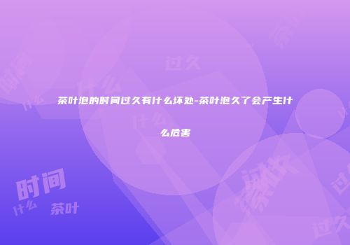 茶叶泡的时间过久有什么坏处-茶叶泡久了会产生什么危害