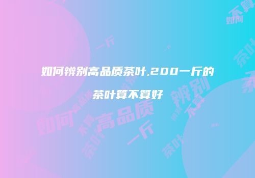 如何辨别高品质茶叶,200一斤的茶叶算不算好