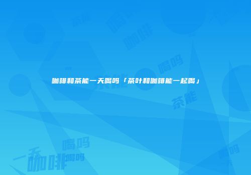 咖啡和茶能一天喝吗「茶叶和咖啡能一起喝」