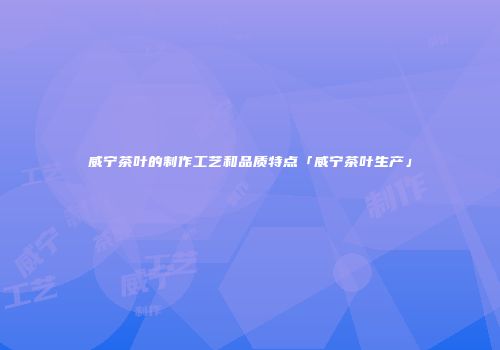威宁茶叶的制作工艺和品质特点「威宁茶叶生产」