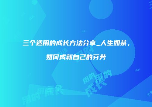 三个适用的成长方法分享_人生如茶，如何成就自己的芬芳