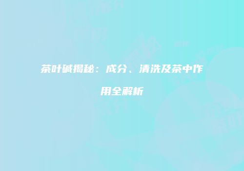 茶叶碱揭秘：成分、清洗及茶中作用全解析
