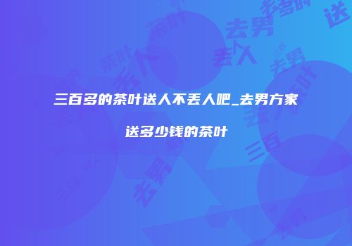 三百多的茶叶送人不丢人吧_去男方家送多少钱的茶叶