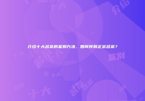 介绍十大名茶的鉴别方法，如何辨别正宗名茶？