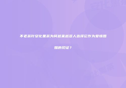 不老茶叶安化黑茶为何越来越多人选择它作为爱情婚姻的见证？