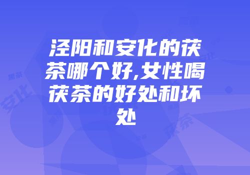 泾阳和安化的茯茶哪个好,女性喝茯茶的好处和坏处