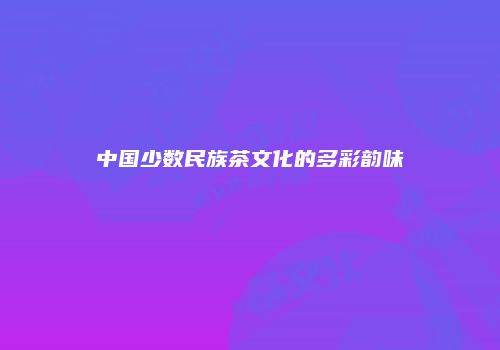 中国少数民族茶文化的多彩韵味