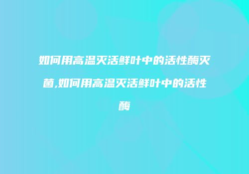 如何用高温灭活鲜叶中的活性酶灭菌,如何用高温灭活鲜叶中的活性酶