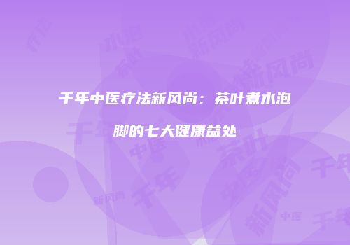 千年中医疗法新风尚：茶叶煮水泡脚的七大健康益处