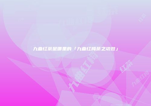 九曲红茶是哪里的「九曲红梅茶之功效」