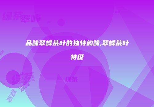品味翠峰茶叶的独特韵味,翠峰茶叶特级
