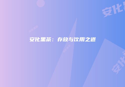 安化黑茶：存放与饮用之道