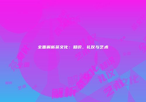 全面解析茶文化：知识、礼仪与艺术