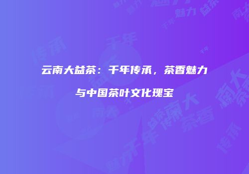 云南大益茶：千年传承，茶香魅力与中国茶叶文化瑰宝