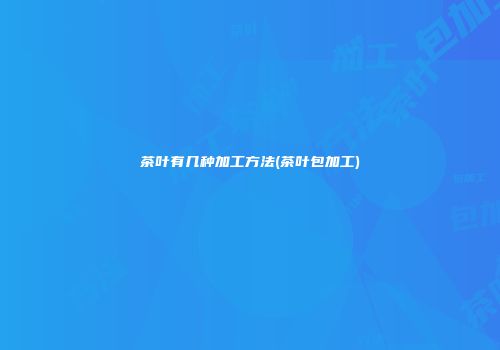 茶叶有几种加工方法(茶叶包加工)