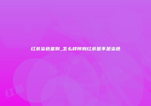 红茶染色鉴别_怎么样辨别红茶是不是染色
