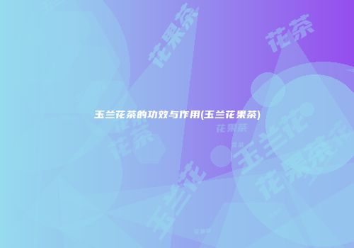 玉兰花茶的功效与作用(玉兰花果茶)