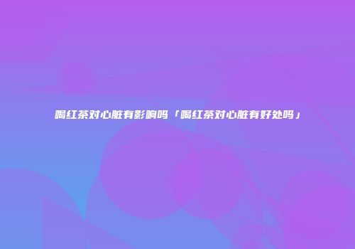 喝红茶对心脏有影响吗「喝红茶对心脏有好处吗」